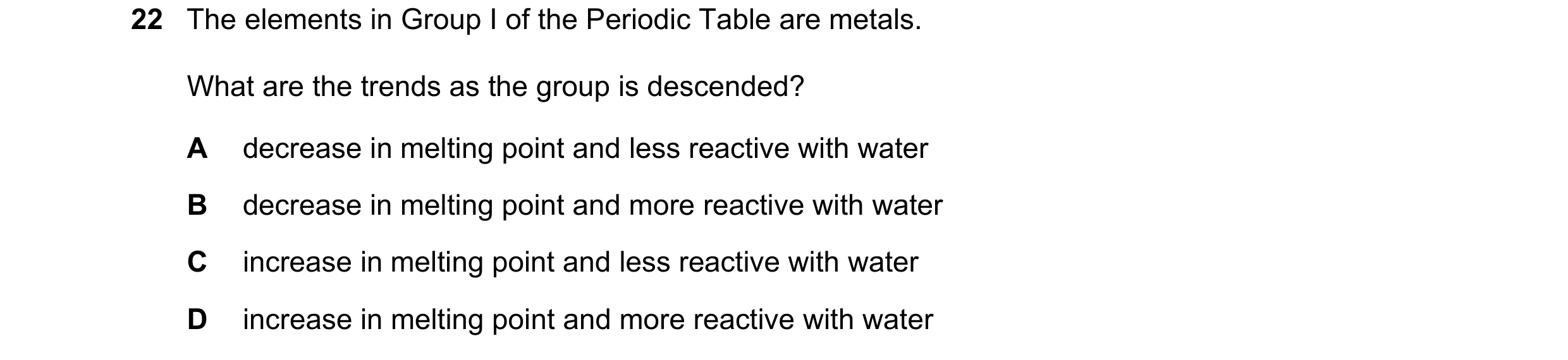 Question 31: The elements in Group I of the Periodic Table are metals. What are the trends as the group is descended? A decrease in melting point and le…