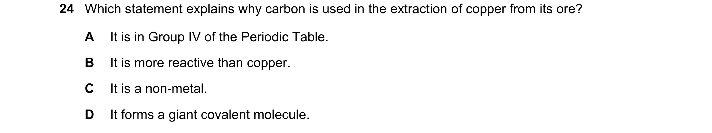 Question 44: Which statement explains why carbon is used in the extraction of copper from its ore? A It is in Group IV of the Periodic Table. B It is mo…