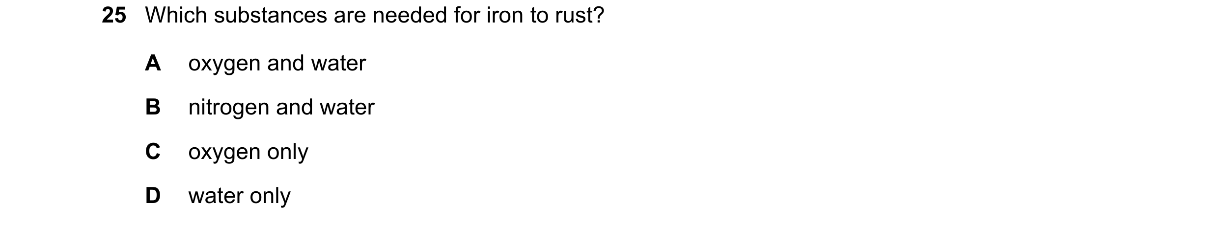 Question 20: Which substances are needed for iron to rust? A oxygen and water B nitrogen and water C oxygen only D water only