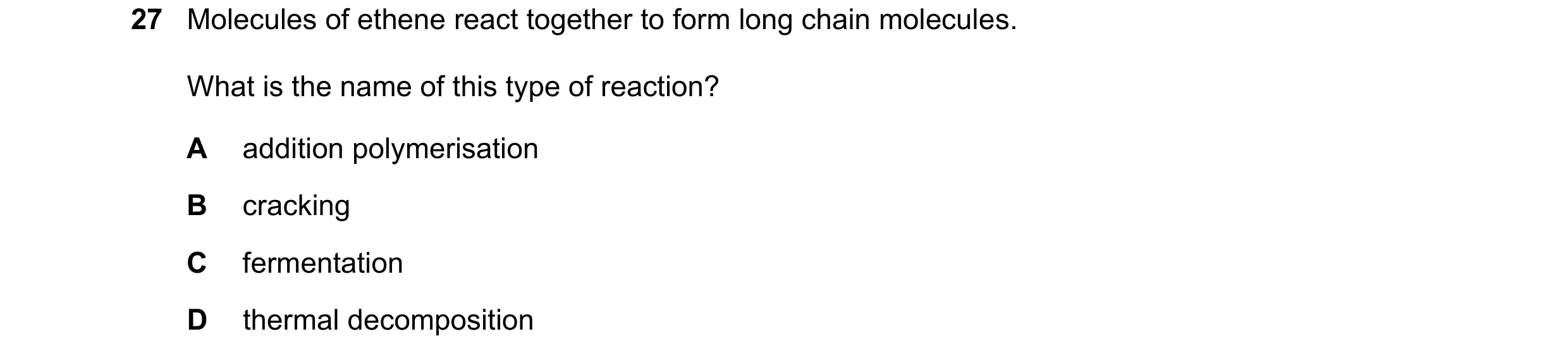 Question 39: Molecules of ethene react together to form long chain molecules. What is the name of this type of reaction? A addition polymerisation B cra…