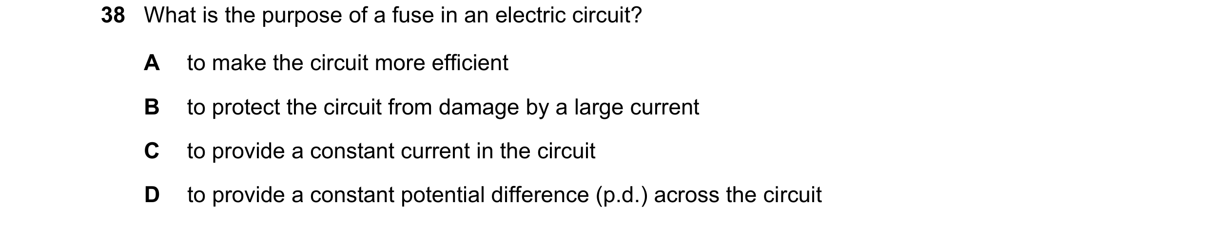 Question 53: What is the purpose of a fuse in an electric circuit? A to make the circuit more efficient B to protect the circuit from damage by a large …
