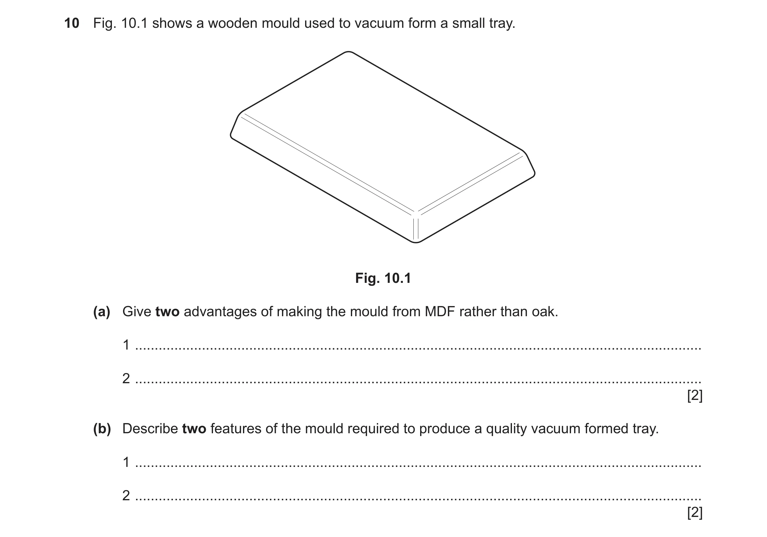 Question 232: Fig. 10.1 shows a wooden mould used to vacuum form a small tray. Fig. 10.1 (a) Give two advantages of making the mould from MDF rather than…
