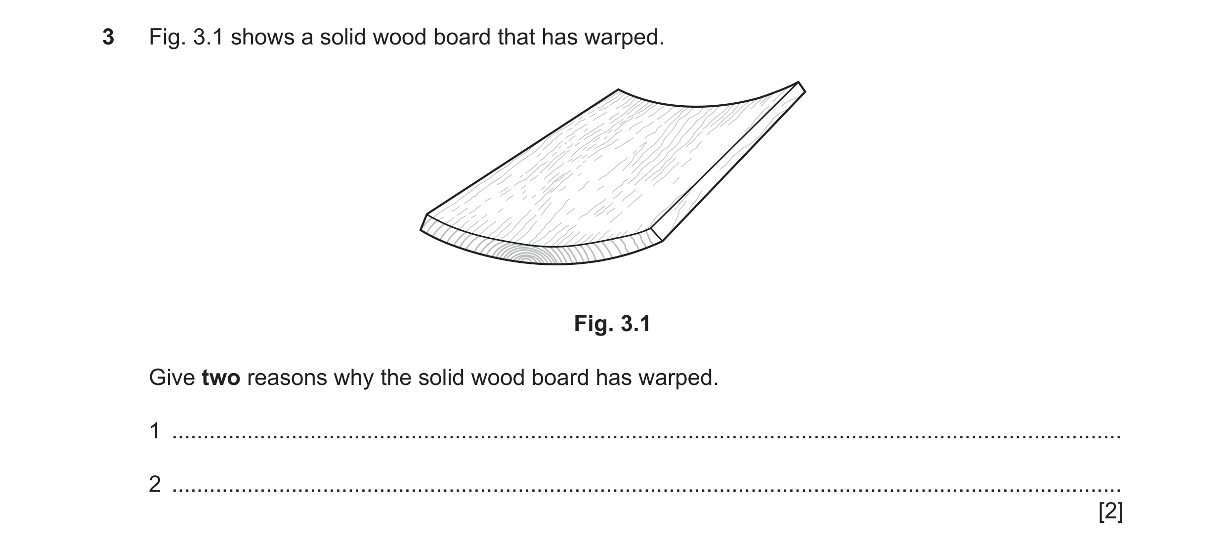 Question 226: Fig. 3.1 shows a solid wood board that has warped. Fig. 3.1 Give two reasons why the solid wood board has warped. 1 .......................…