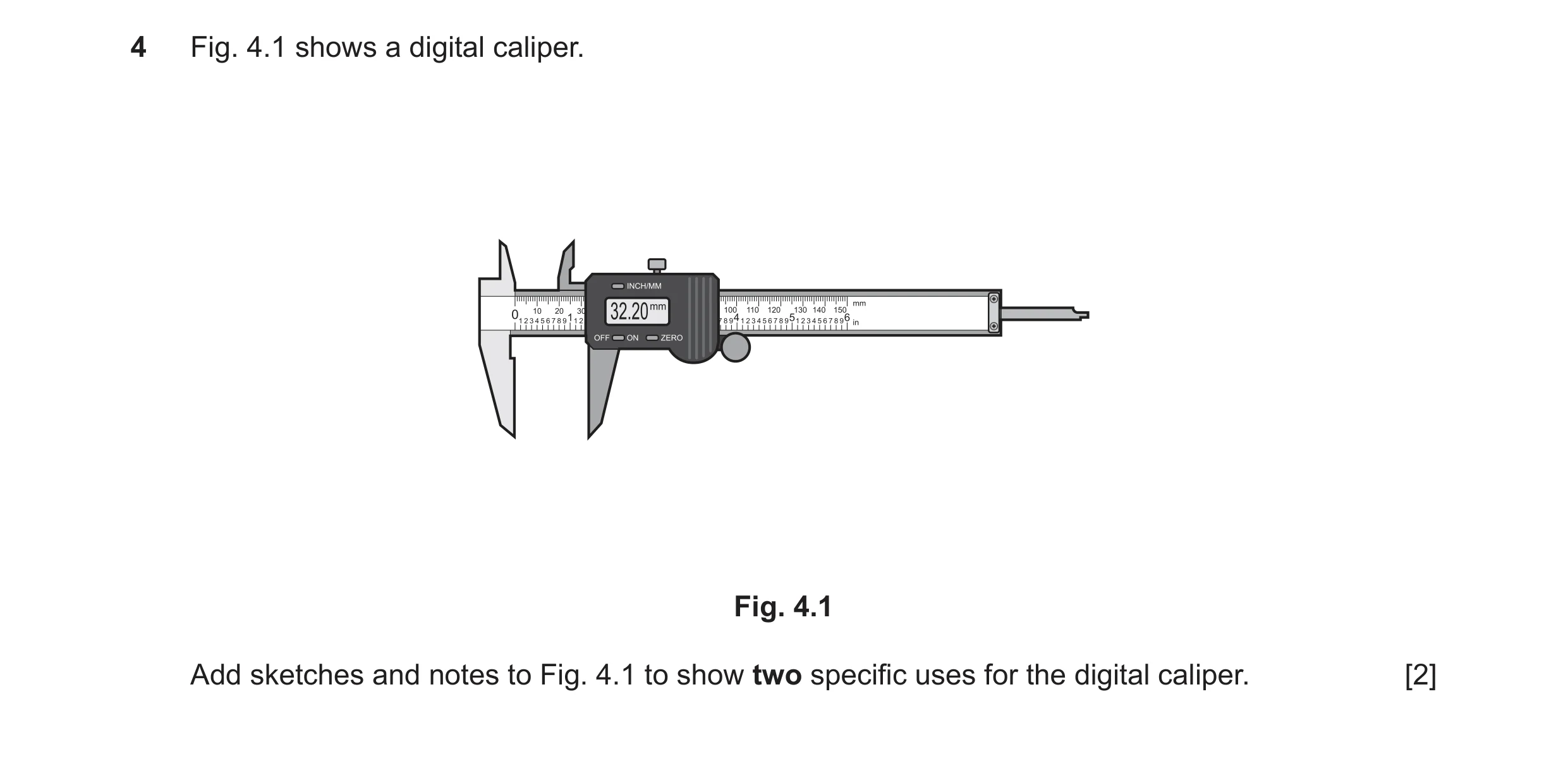 Question 71: Fig. 4.1 shows a digital caliper. Fig. 4.1 Add sketches and notes to Fig. 4.1 to show two specific uses for the digital caliper. [2]