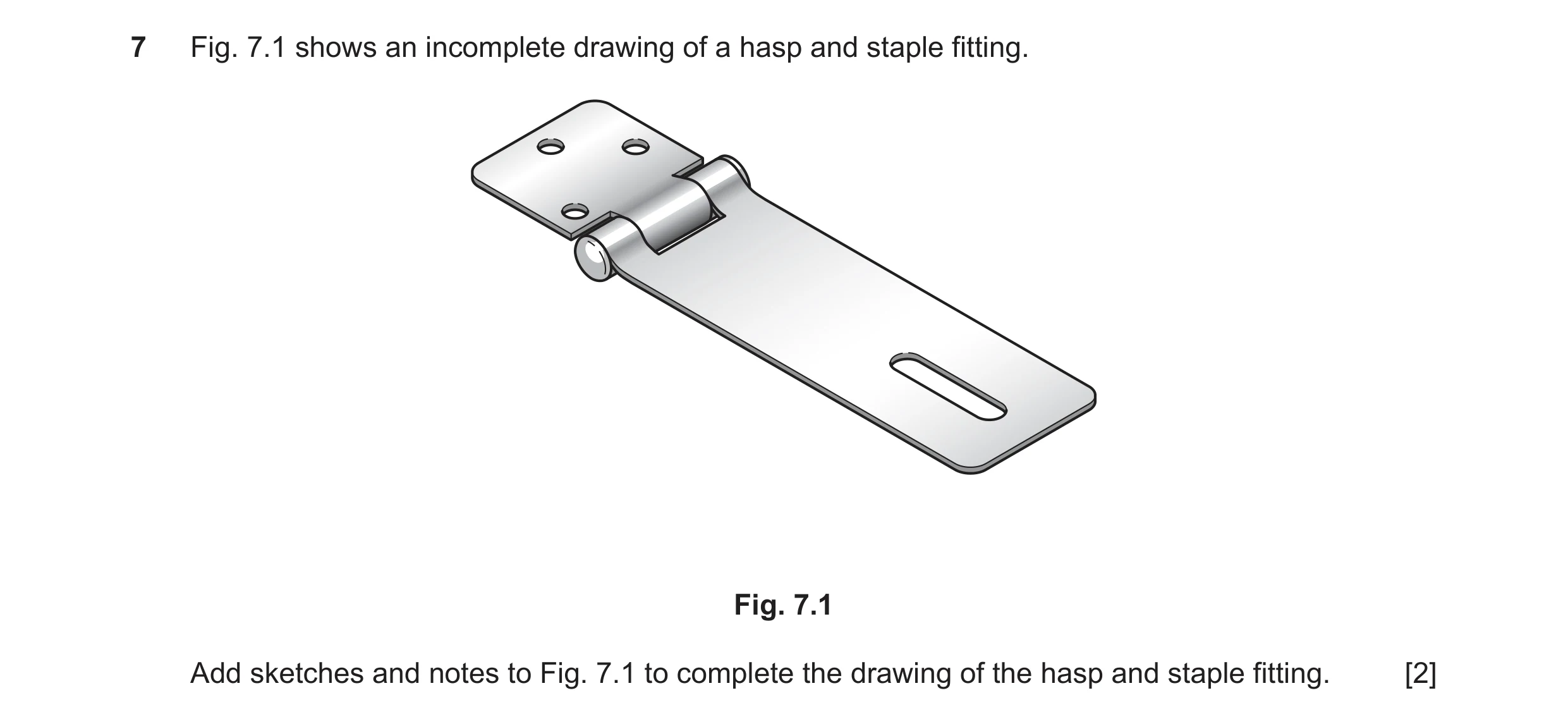 Question 229: Fig. 7.1 shows an incomplete drawing of a hasp and staple fitting. Fig. 7.1 Add sketches and notes to Fig. 7.1 to complete the drawing of t…