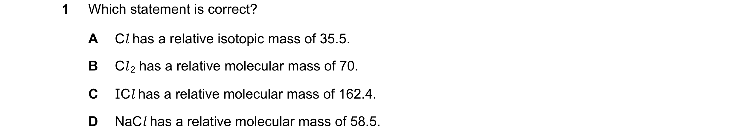 Question 20: Which statement is correct? A Cl has a relative isotopic mass of 35.5. B Cl 2 has a relative molecular mass of 70. C ICl has a relative mol…