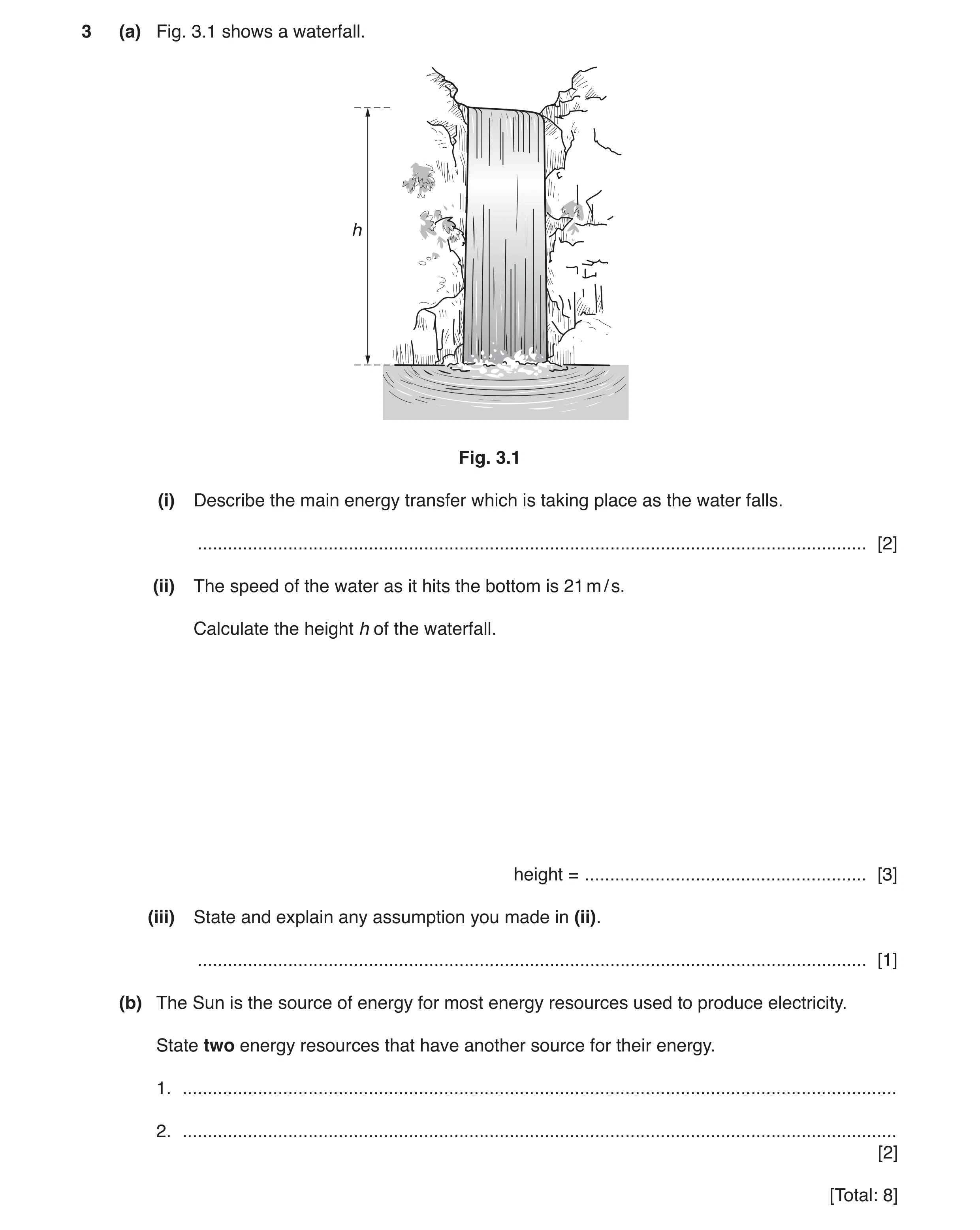Question 27: (a) Fig. 3.1 shows a waterfall. h Fig. 3.1 (i) Describe the main energy transfer which is taking place as the water falls. ................…