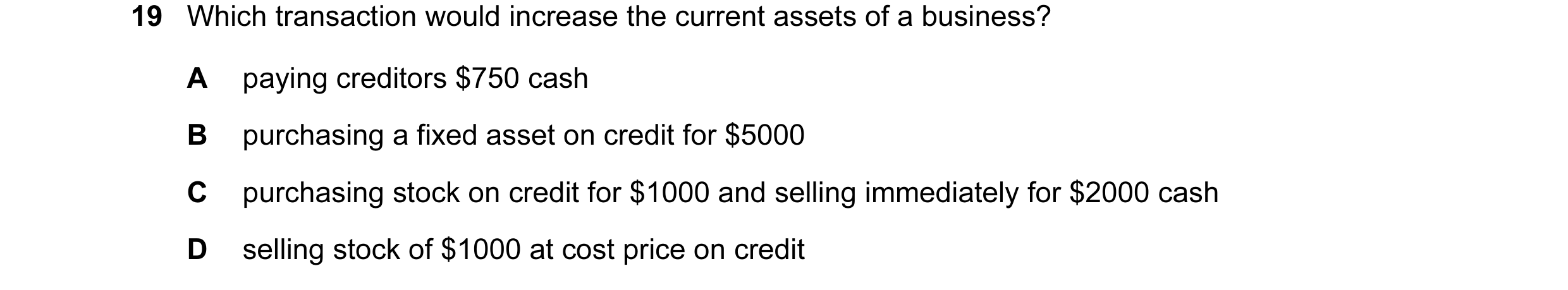 Question 84: Which transaction would increase the current assets of a business? A paying creditors $750 cash B purchasing a fixed asset on credit for $5…