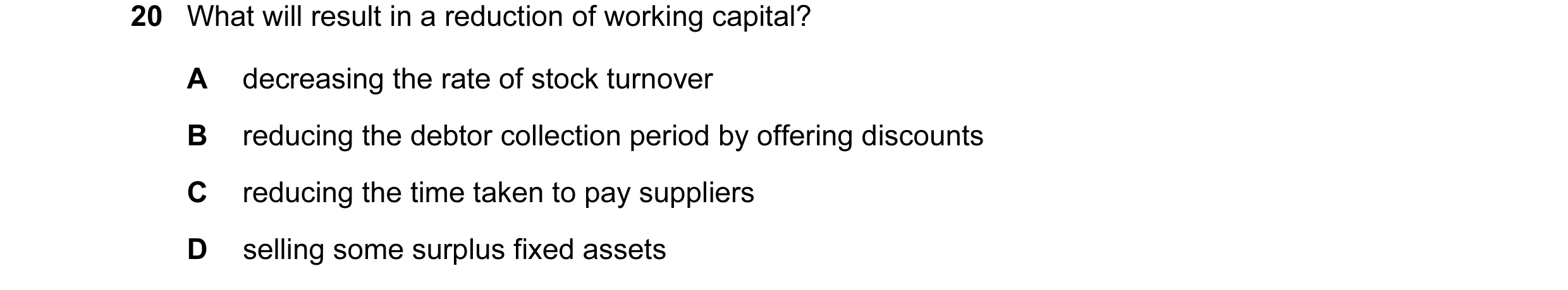 Question 31: What will result in a reduction of working capital? A decreasing the rate of stock turnover B reducing the debtor collection period by offe…