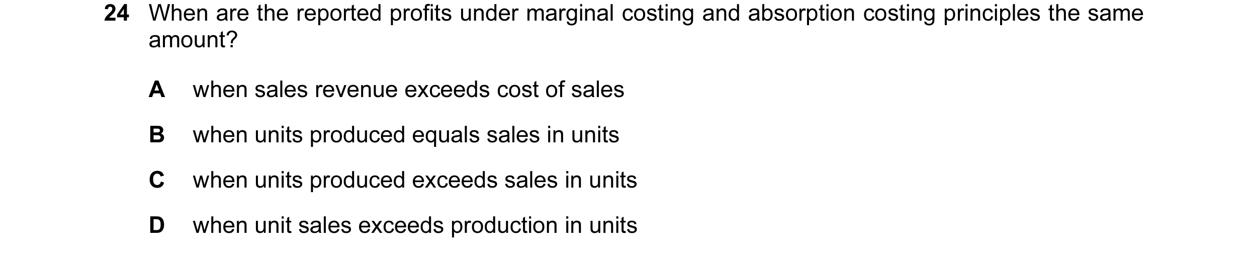 Question 23: When are the reported profits under marginal costing and absorption costing principles the same amount? A when sales revenue exceeds cost o…