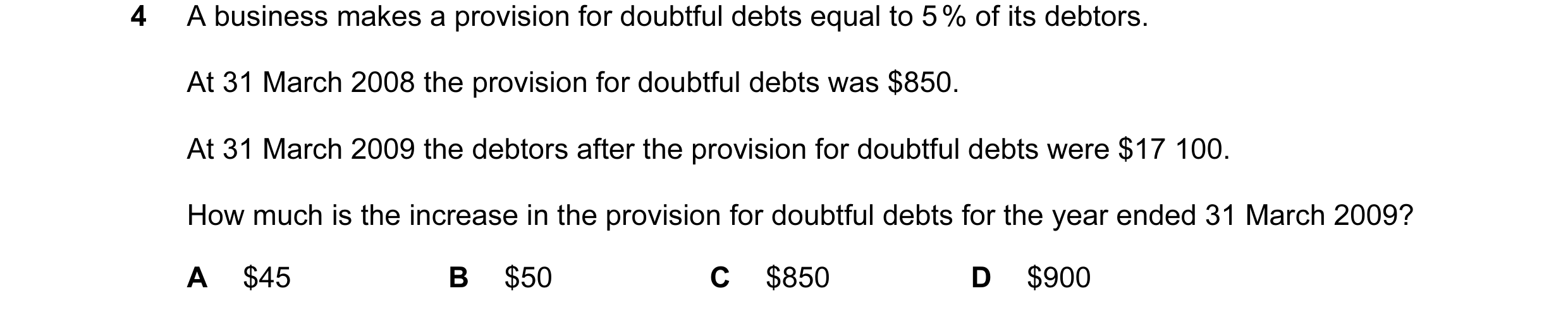 Question 72: A business makes a provision for doubtful debts equal to 5 % of its debtors. At 31 March 2008 the provision for doubtful debts was $850. At…