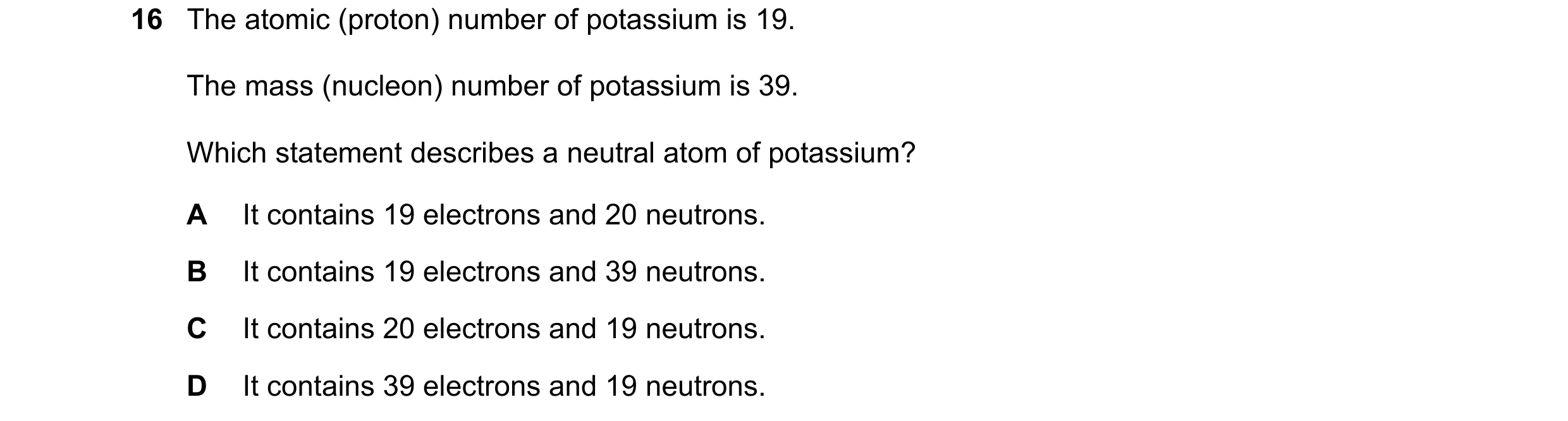 Question 37: The atomic (proton) number of potassium is 19. The mass (nucleon) number of potassium is 39. Which statement describes a neutral atom of po…