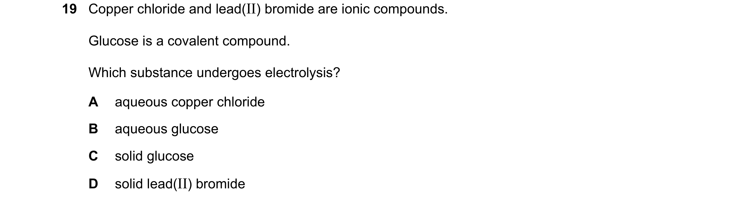 Question 52: Copper chloride and lead(II) bromide are ionic compounds. Glucose is a covalent compound. Which substance undergoes electrolysis? A aqueous…