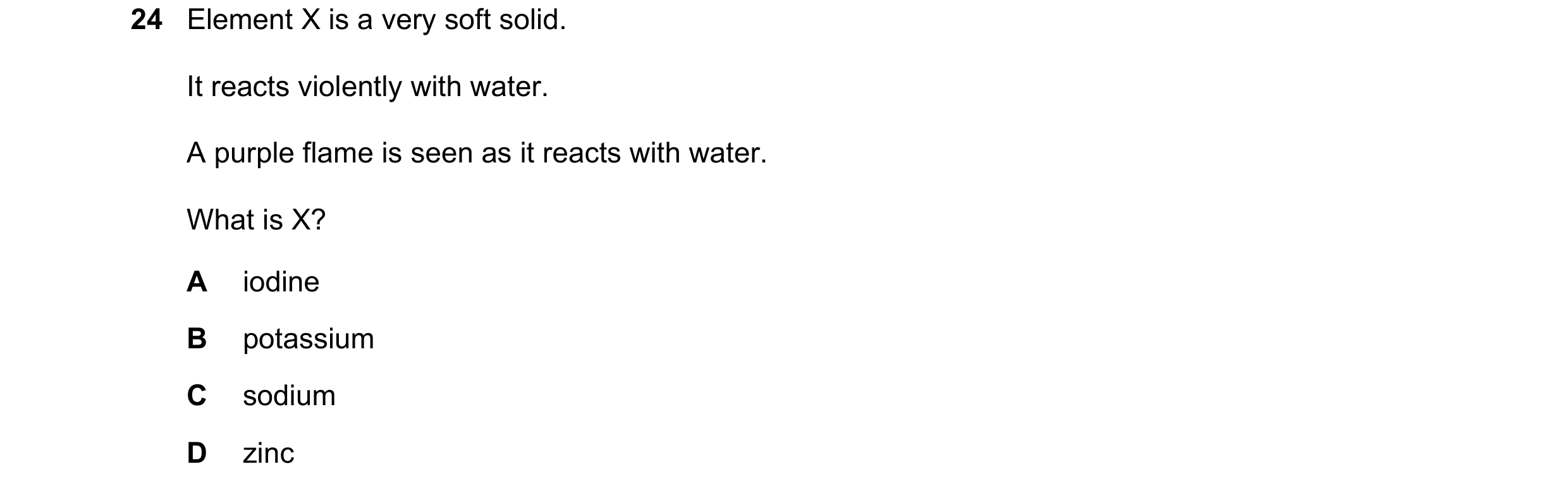 Question 32: Element X is a very soft solid. It reacts violently with water. A purple flame is seen as it reacts with water. What is X? A iodine B potas…