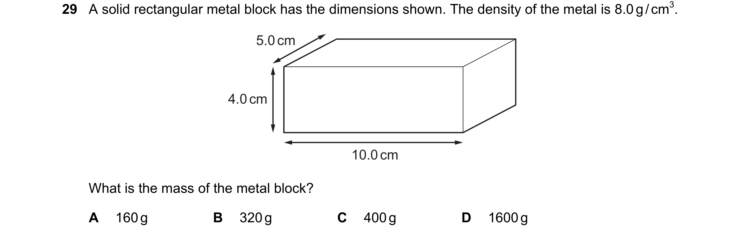 Question 37: A solid rectangular metal block has the dimensions shown. The density of the metal is 8.0 g / cm3. 5.0 cm 4.0 cm 10.0 cm What is the mass o…