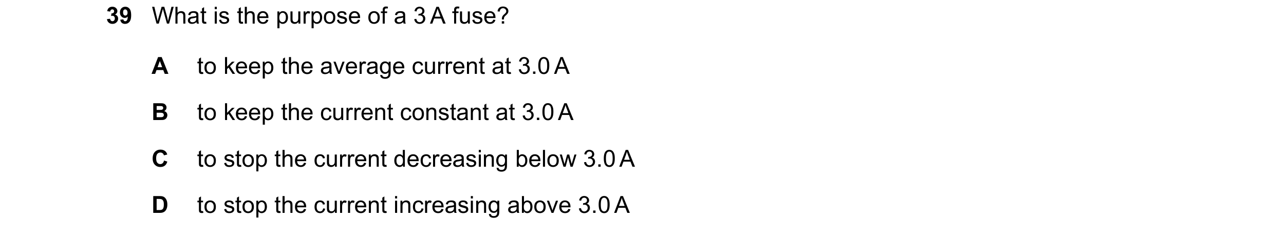 Question 34: What is the purpose of a 3 A fuse? A to keep the average current at 3.0 A B to keep the current constant at 3.0 A C to stop the current dec…