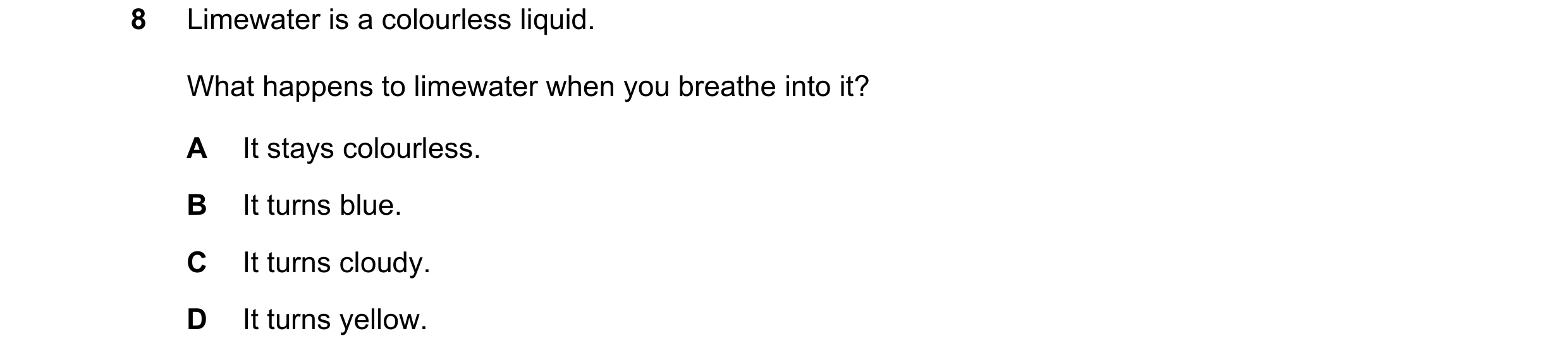 Question 42: Limewater is a colourless liquid. What happens to limewater when you breathe into it? A It stays colourless. B It turns blue. C It turns cl…
