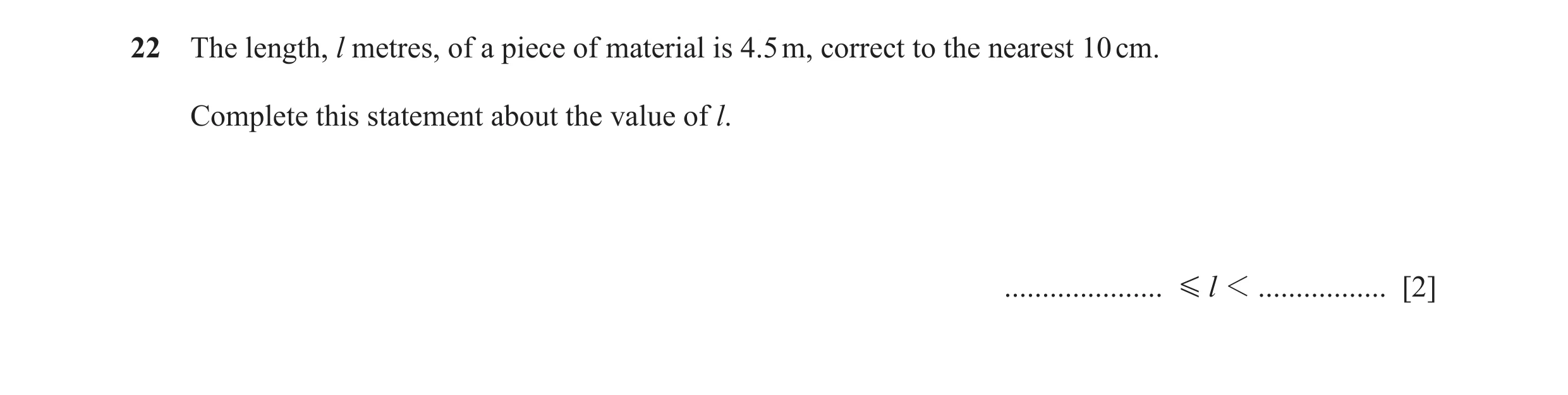 Question 102: The length, l metres, of a piece of material is 4.5 m, correct to the nearest 10 cm. Complete this statement about the value of l. ........…