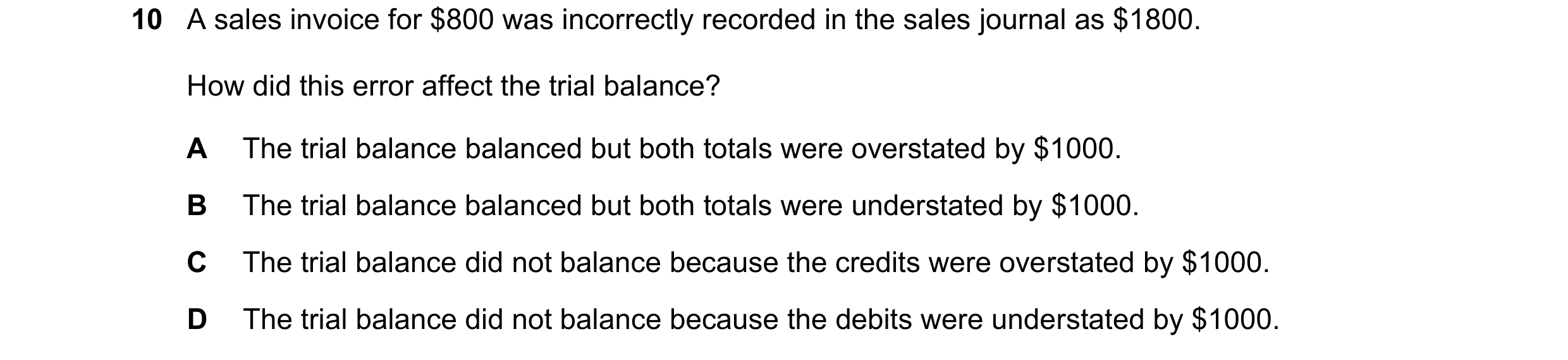 Question 4: A sales invoice for $800 was incorrectly recorded in the sales journal as $1800. How did this error affect the trial balance? A The trial b…