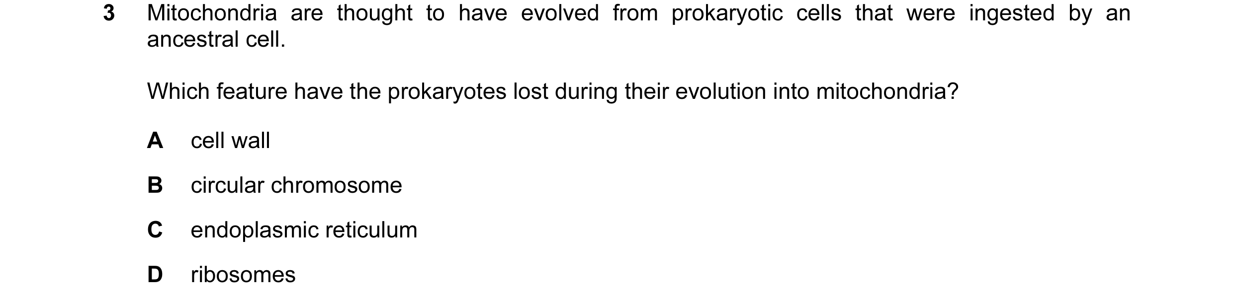 Question 18: Mitochondria are thought to have evolved from prokaryotic cells that were ingested by an ancestral cell. Which feature have the prokaryotes…
