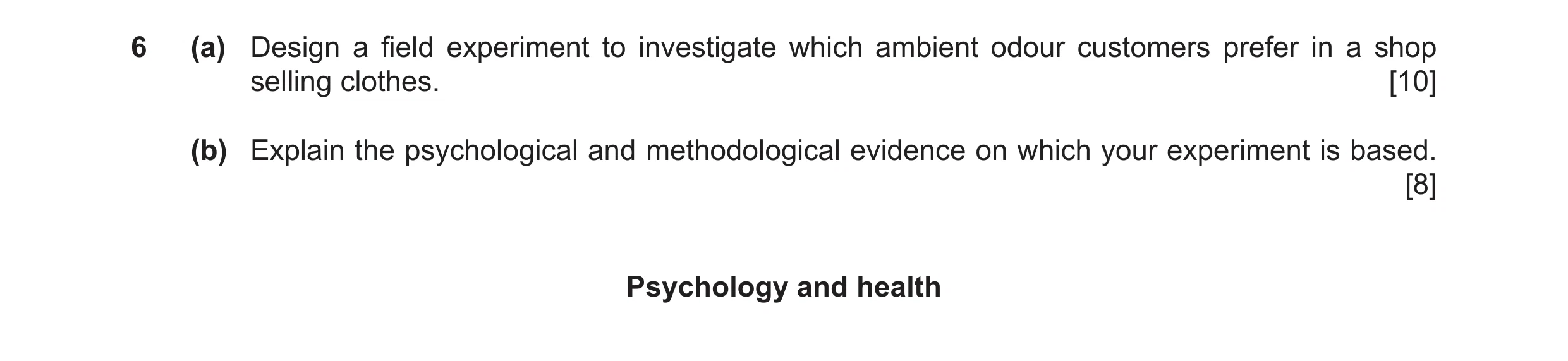 Question 18: (a) Design a field experiment to investigate which ambient odour customers prefer in a shop selling clothes. [10] (b) Explain the psycholog…