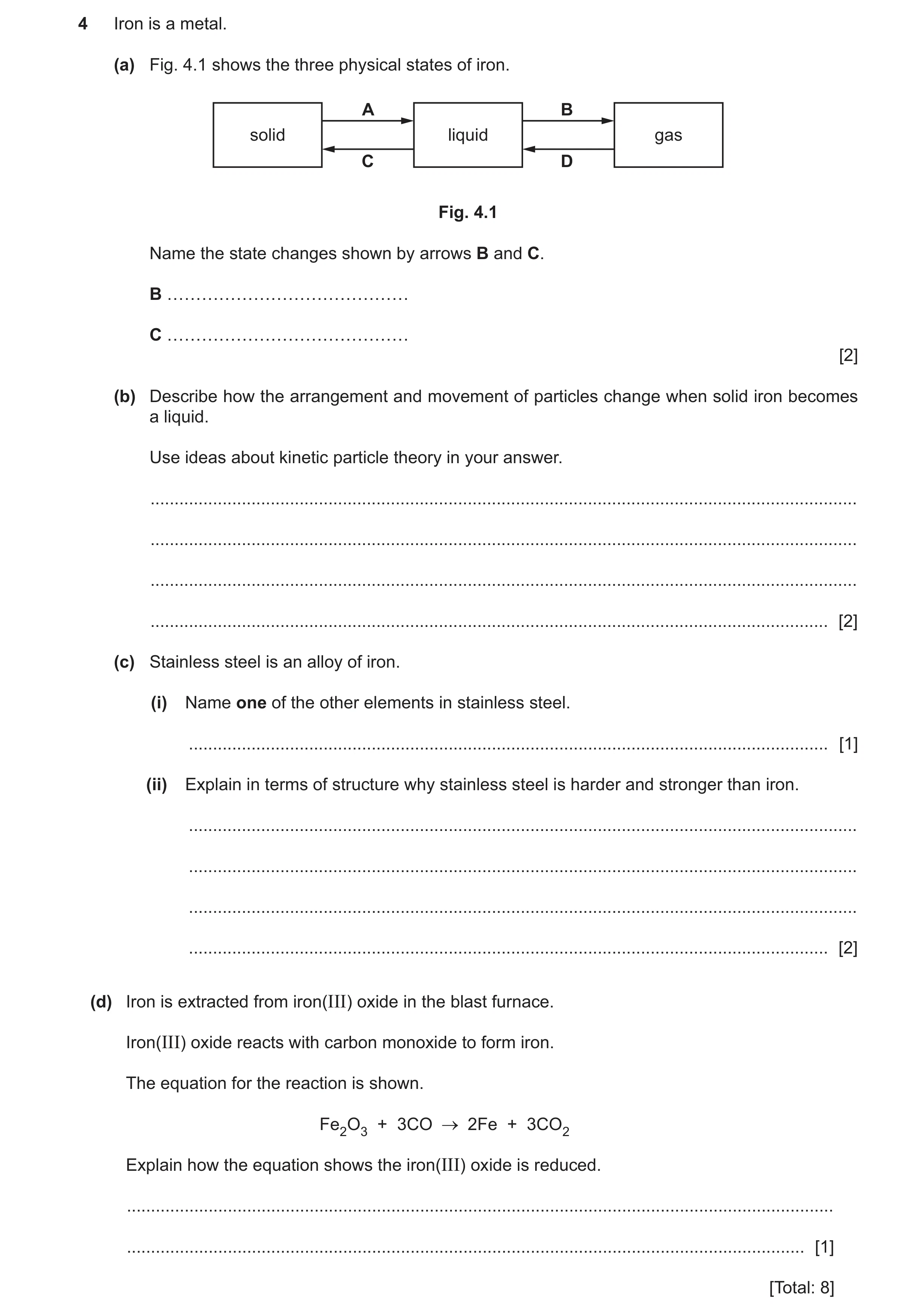 Question 10: Iron is a metal. (a) Fig. 4.1 shows the three physical states of iron. A B solid liquid gas C D Fig. 4.1 Name the state changes shown by ar…