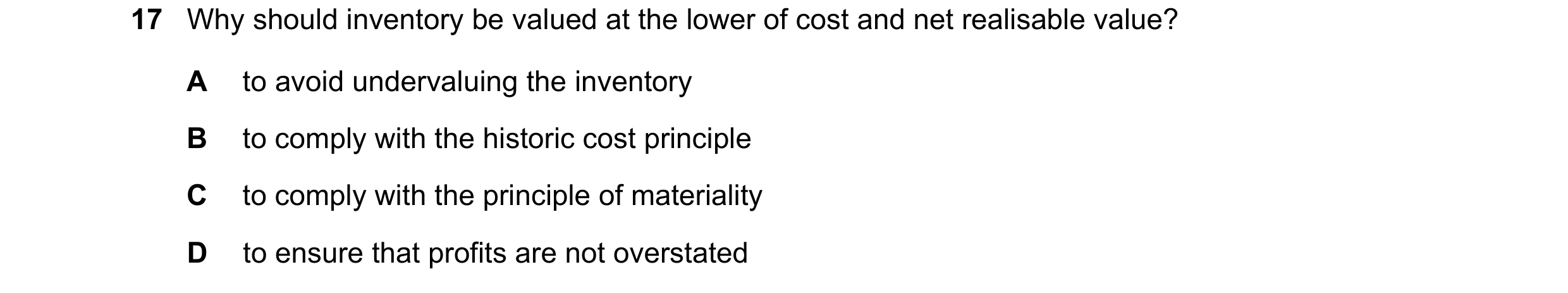 Question 28: Why should inventory be valued at the lower of cost and net realisable value? A to avoid undervaluing the inventory B to comply with the hi…