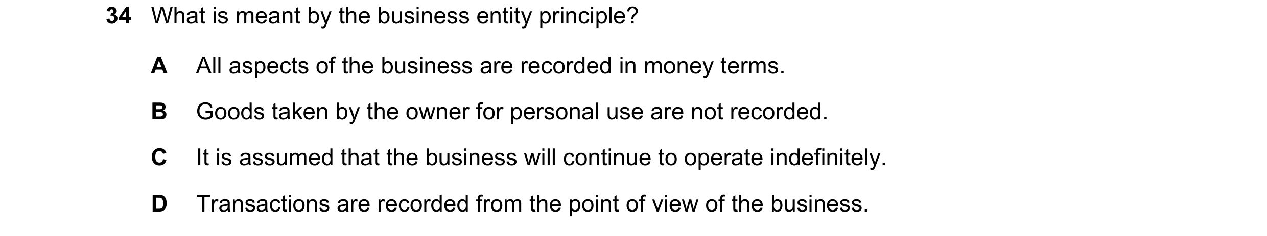 Question 54: What is meant by the business entity principle? A All aspects of the business are recorded in money terms. B Goods taken by the owner for p…