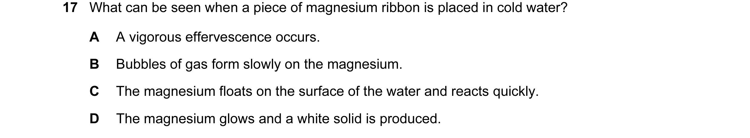 Question 54: What can be seen when a piece of magnesium ribbon is placed in cold water? A A vigorous effervescence occurs. B Bubbles of gas form slowly …