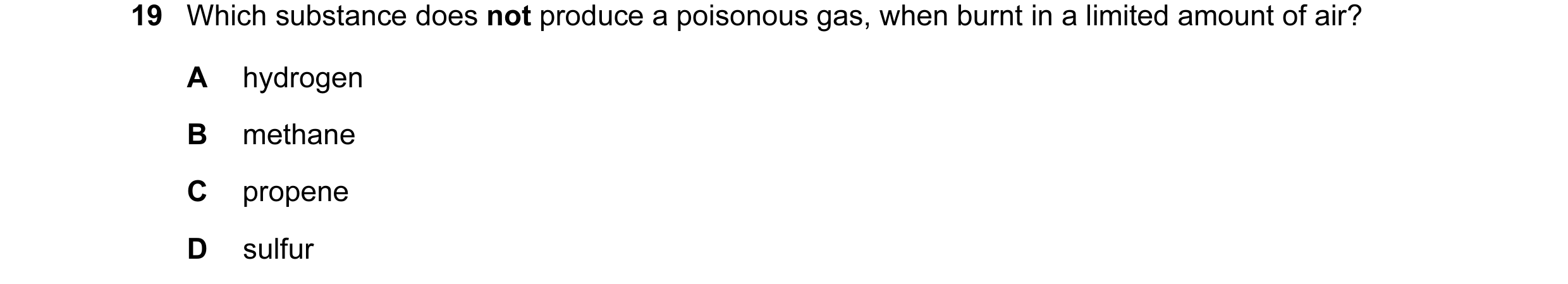 Question 47: Which substance does not produce a poisonous gas, when burnt in a limited amount of air? A hydrogen B methane C propene D sulfur