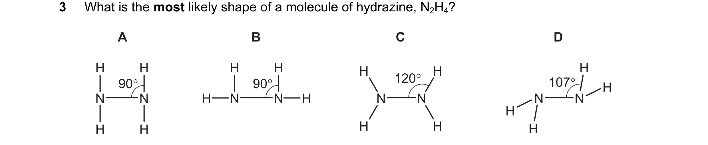 Question 17: What is the most likely shape of a molecule of hydrazine, N2H4? A B C D H H H H H H H 90° 90° 120° 107° H N N H N N H N N N N H H H H H H