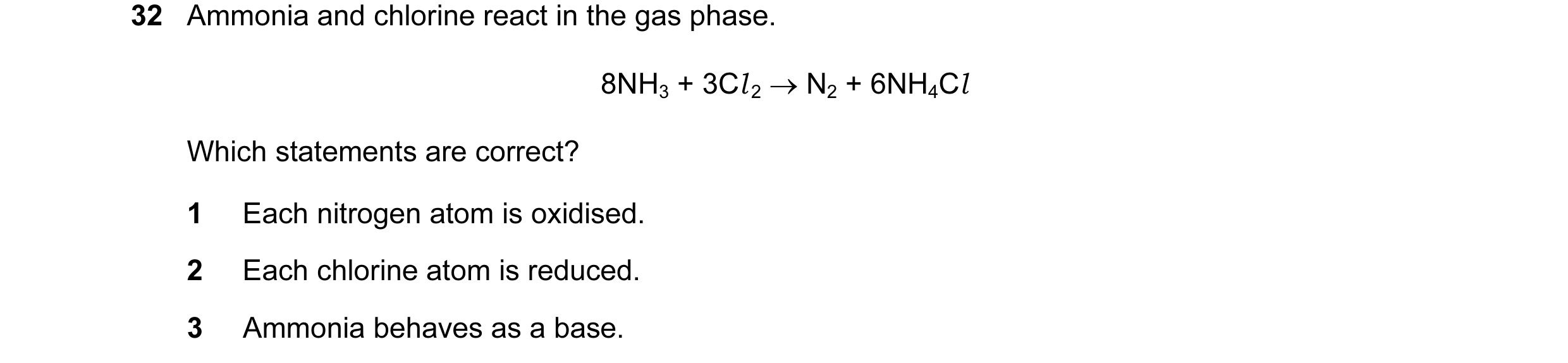 Question 73: Ammonia and chlorine react in the gas phase. 8NH3 + 3Cl 2 → N2 + 6NH4Cl Which statements are correct? 1 Each nitrogen atom is oxidised. 2 E…
