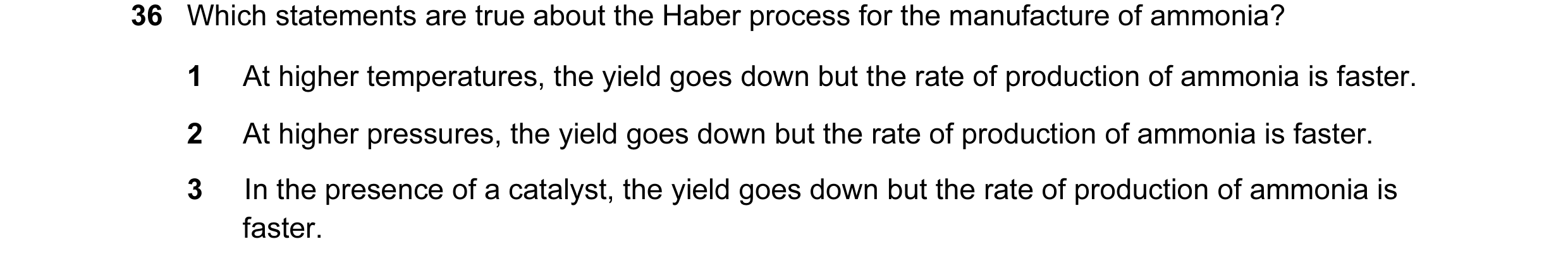 Question 35: Which statements are true about the Haber process for the manufacture of ammonia? 1 At higher temperatures, the yield goes down but the rat…