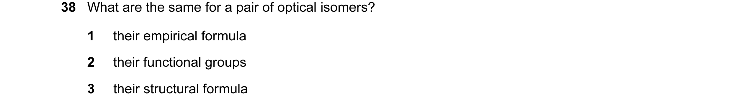 Question 48: What are the same for a pair of optical isomers? 1 their empirical formula 2 their functional groups 3 their structural formula
