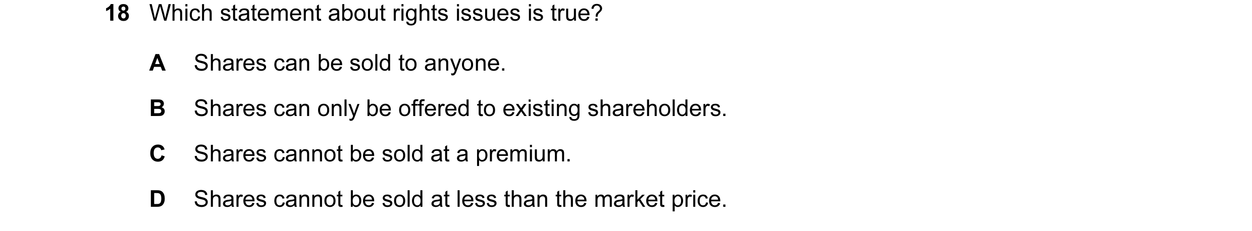 Question 180: Which statement about rights issues is true? A Shares can be sold to anyone. B Shares can only be offered to existing shareholders. C Share…