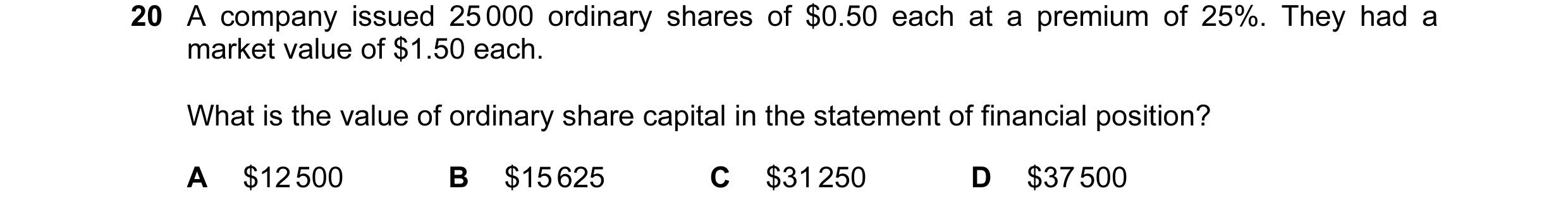 Question 472: A company issued 25 000 ordinary shares of $0.50 each at a premium of 25%. They had a market value of $1.50 each. What is the value of ordi…