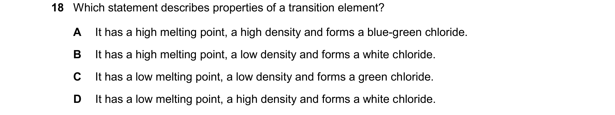 Question 51: Which statement describes properties of a transition element? A It has a high melting point, a high density and forms a blue-green chloride…