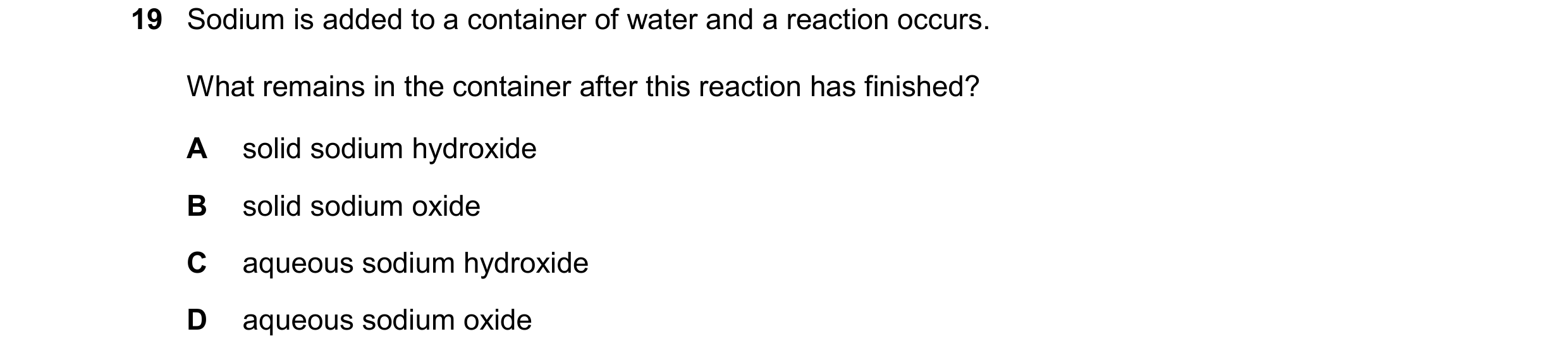 Question 47: Sodium is added to a container of water and a reaction occurs. What remains in the container after this reaction has finished? A solid sodi…