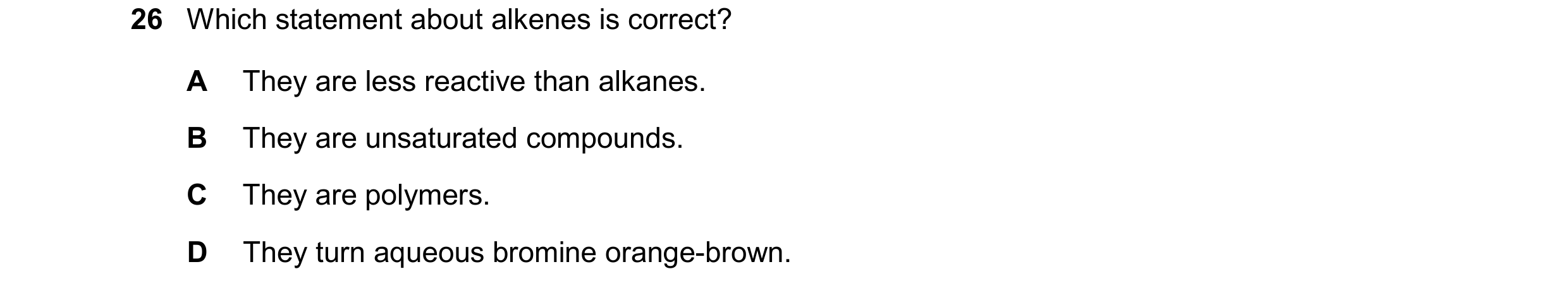 Question 23: Which statement about alkenes is correct? A They are less reactive than alkanes. B They are unsaturated compounds. C They are polymers. D T…