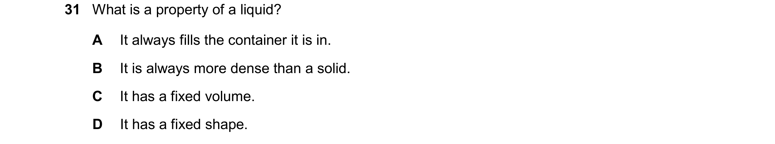 Question 98: What is a property of a liquid? A It always fills the container it is in. B It is always more dense than a solid. C It has a fixed volume. …