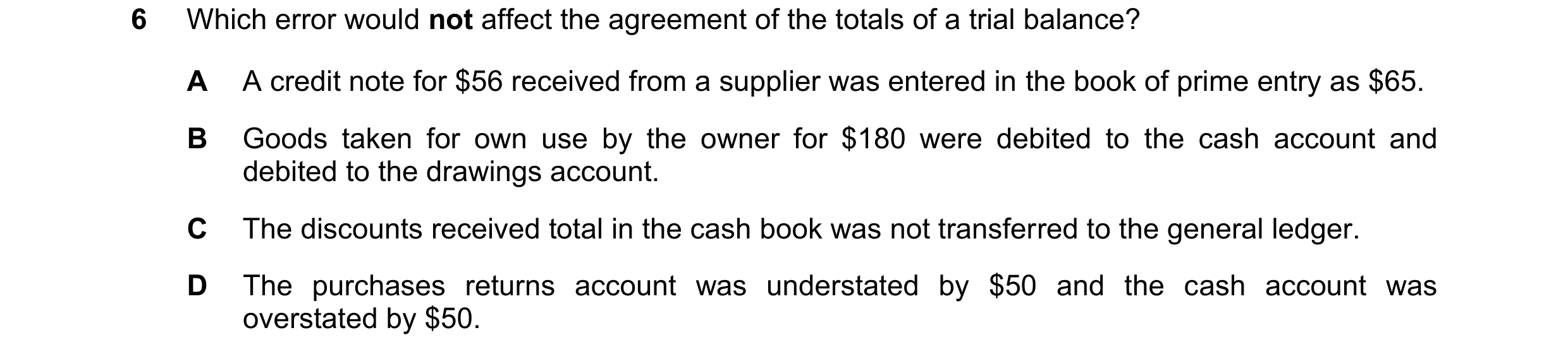 Question 336: Which error would not affect the agreement of the totals of a trial balance? A A credit note for $56 received from a supplier was entered i…