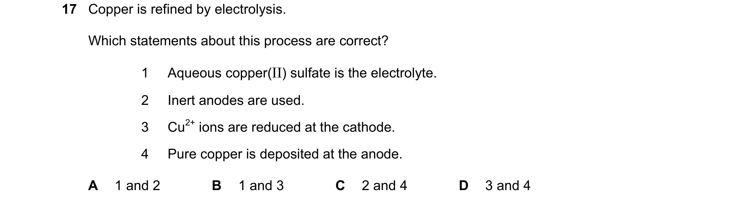 Question 34: Copper is refined by electrolysis. Which statements about this process are correct? 1 Aqueous copper(II) sulfate is the electrolyte. 2 Iner…