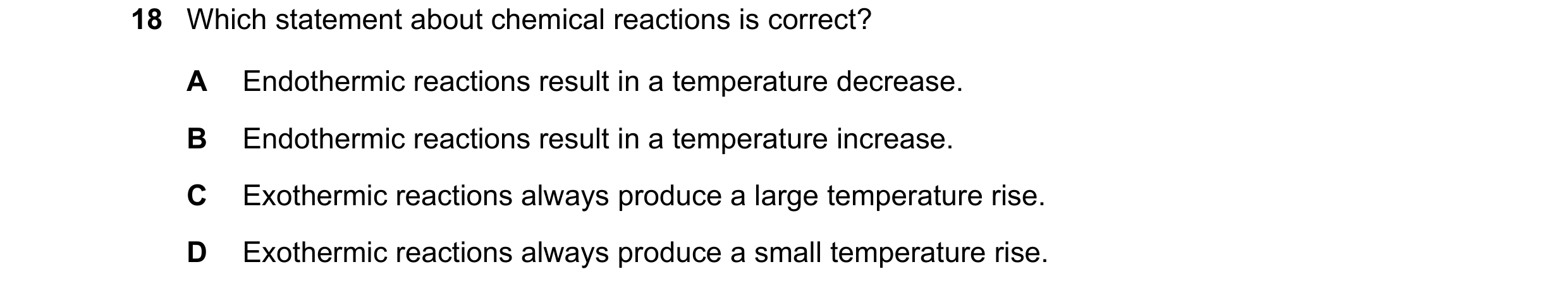 Question 21: Which statement about chemical reactions is correct? A Endothermic reactions result in a temperature decrease. B Endothermic reactions resu…
