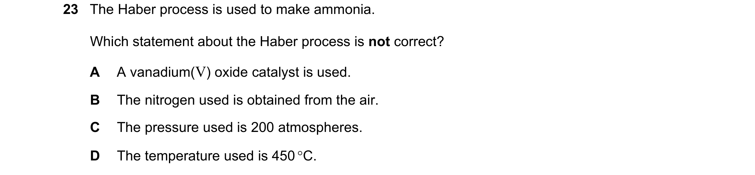 Question 13: The Haber process is used to make ammonia. Which statement about the Haber process is not correct? A A vanadium(V) oxide catalyst is used. …