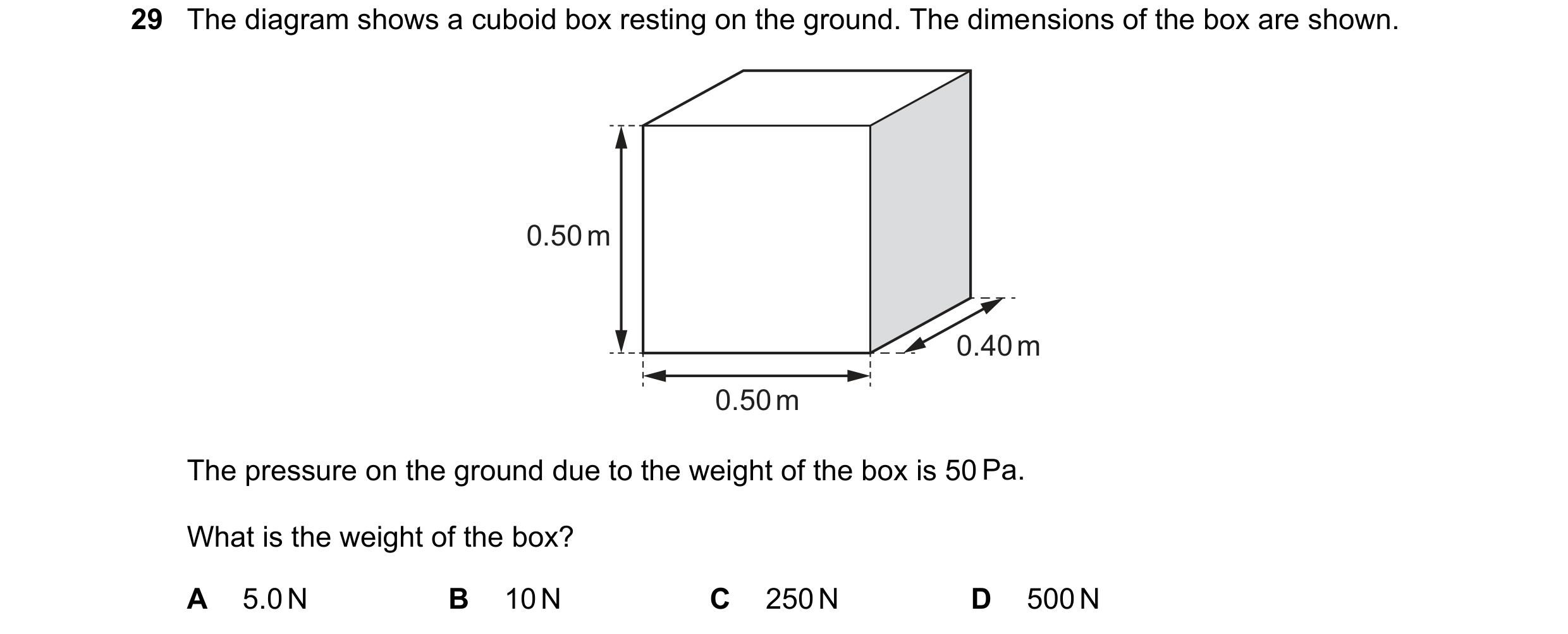 Question 13: The diagram shows a cuboid box resting on the ground. The dimensions of the box are shown. 0.50 m 0.40 m 0.50 m The pressure on the ground …