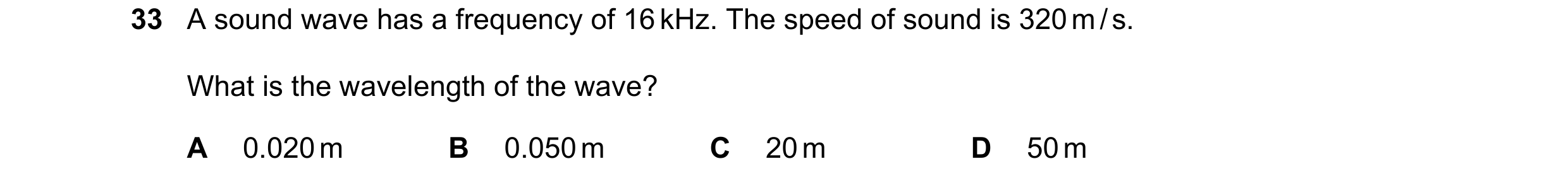 Question 28: A sound wave has a frequency of 16 kHz. The speed of sound is 320 m / s. What is the wavelength of the wave? A 0.020 m B 0.050 m C 20 m D 5…