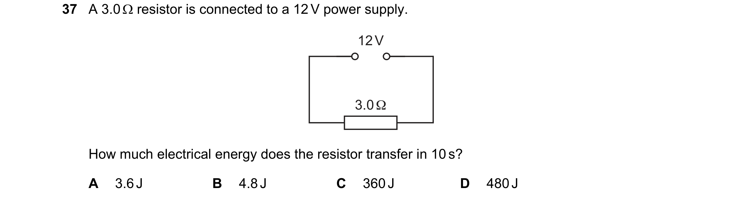 Question 38: A 3.0  resistor is connected to a 12 V power supply. 12 V 3.0 Ω How much electrical energy does the resistor transfer in 10 s? A 3.6 J B 4…