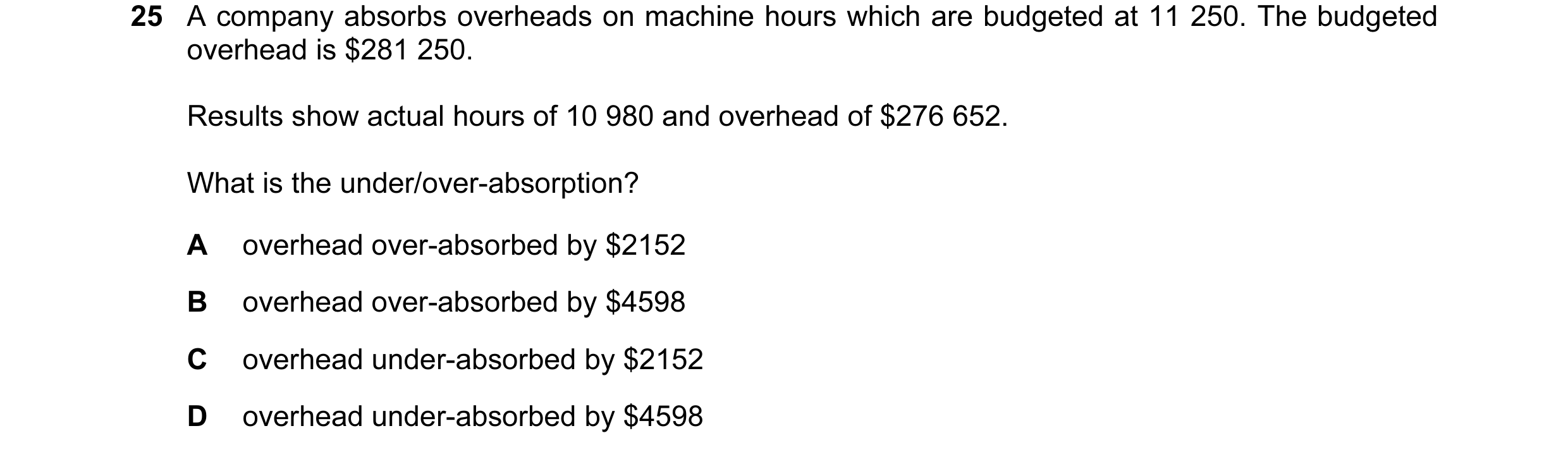 Question 93: A company absorbs overheads on machine hours which are budgeted at 11 250. The budgeted overhead is $281 250. Results show actual hours of …