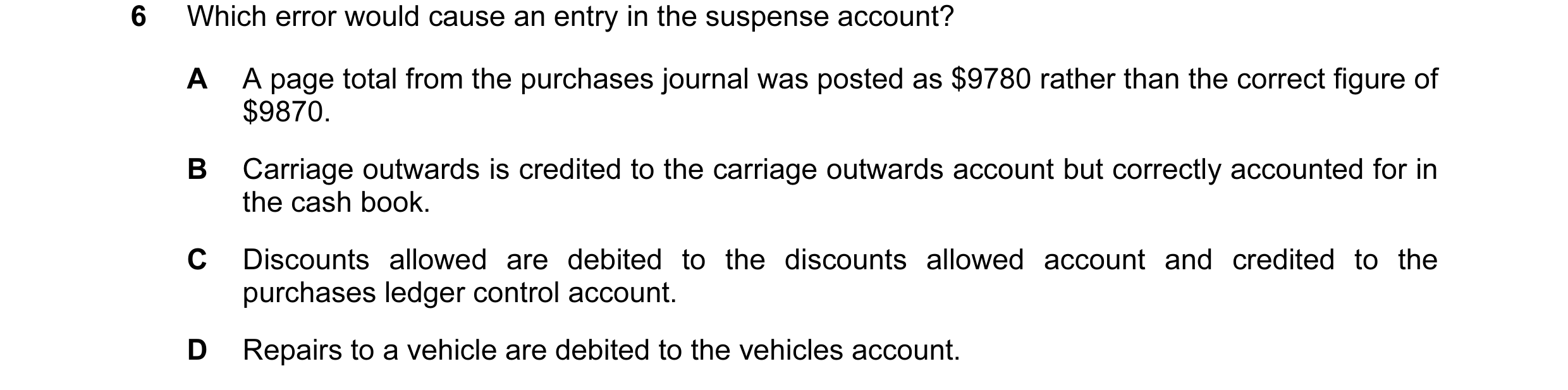Question 64: Which error would cause an entry in the suspense account? A A page total from the purchases journal was posted as $9780 rather than the cor…