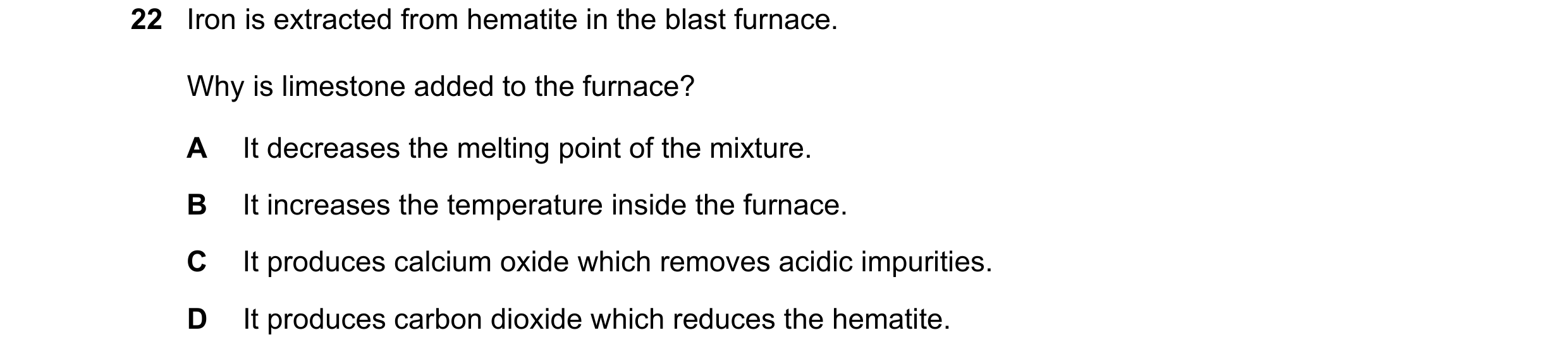 Question 10: Iron is extracted from hematite in the blast furnace. Why is limestone added to the furnace? A It decreases the melting point of the mixtur…